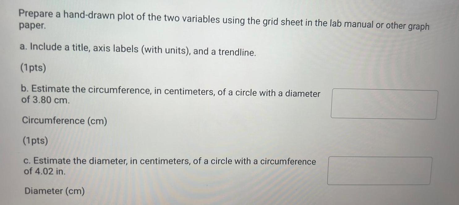 Prepare a hand drawn plot of the two variables using the grid sheet in the lab manual or other graph paper a Include a title axis labels with units and a trendline 1pts b Estimate the circumference in centimeters of a circle with a diameter of 3 80 cm Circumference cm 1 pts c Estimate the diameter in centimeters of a circle with a circumference of 4 02 in Diameter cm