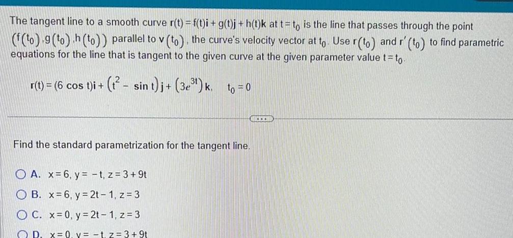 The tangent line to a smooth curve r t f t i g t j h t k at t to is the line that passes through the point f to 9 to h to parallel to v to the curve s velocity vector at to Use r to and r to to find parametric equations for the line that is tangent to the given curve at the given parameter value t to r t 6 cos t i t sin t j 3e k to 0 Find the standard parametrization for the tangent line A x 6 y t z 3 9t OB x 6 y 2t 1 z 3 OC x 0 y 2t 1 z 3 OD x 0 y t z 3 9t