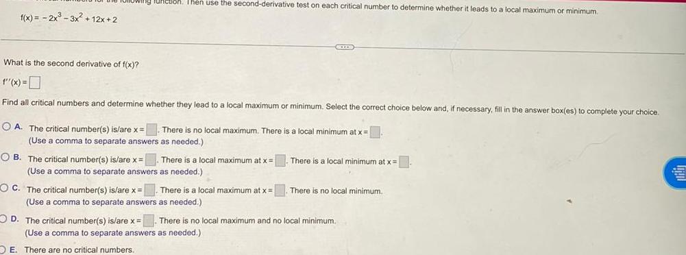 f x 2x 3x 12x 2 Junction Then use the second derivative test on each critical number to determine whether it leads to a local maximum or minimum OB The critical number s is are x What is the second derivative of f x f x Find all critical numbers and determine whether they lead to a local maximum or minimum Select the correct choice below and if necessary fill in the answer box es to complete your choice A The critical number s is are x There is no local maximum There is a local minimum at x Use a comma o separate answers as needed There is a local maximum at x Use comma to separate answers as needed SICCOS OC The critical number s is are x There is a local maximum at x Use a comma to separate answers as needed There is a local minimum at x There is no local minimum D The critical number s is are x There is no local maximum and no local minimum Use a comma to separate answers as needed OE There are no critical numbers