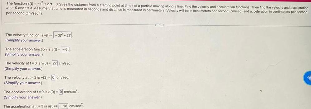 The function s t 13 27t 8 gives the distance from a starting point at time t of a particle moving along a line Find the velocity and acceleration functions Then find the velocity and acceleration at t 0 and t 3 Assume that time is measured in seconds and distance is measured i centimeters Velocity will be in centimeters per second cm sec and acceleration in centimeters per second per second cm sec The velocity function is v t 3t 27 Simplify your answer The acceleration function is a t 6t Simplify your answer The velocity at t 0 is v 0 27 cm sec Simplify your answer The velocity at t 3 is v 3 0 cm sec Simplify your answer The acceleration at t 0 is a 0 0 cm sec Simplify your answer The acceleration at t 3 is a 3 18 cm sec GELOD