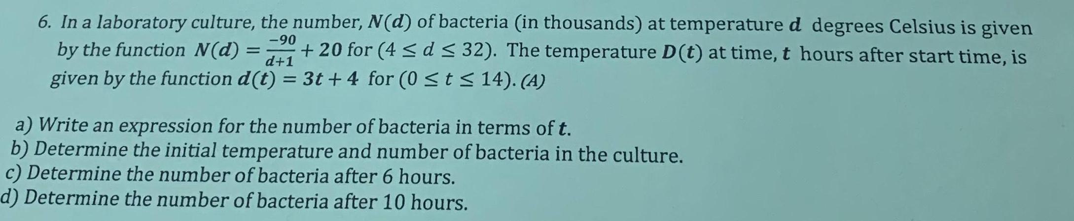 6 In a laboratory culture the number N d of bacteria in thousands at temperature d degrees Celsius is given 90 by the function N d 20 for 4 d 32 The temperature D t at time t hours after start time is given by the function d t 3t 4 for 0 t 14 A d 1 a Write an expression for the number of bacteria in terms of t b Determine the initial temperature and number of bacteria in the culture c Determine the number of bacteria after 6 hours d Determine the number of bacteria after 10 hours