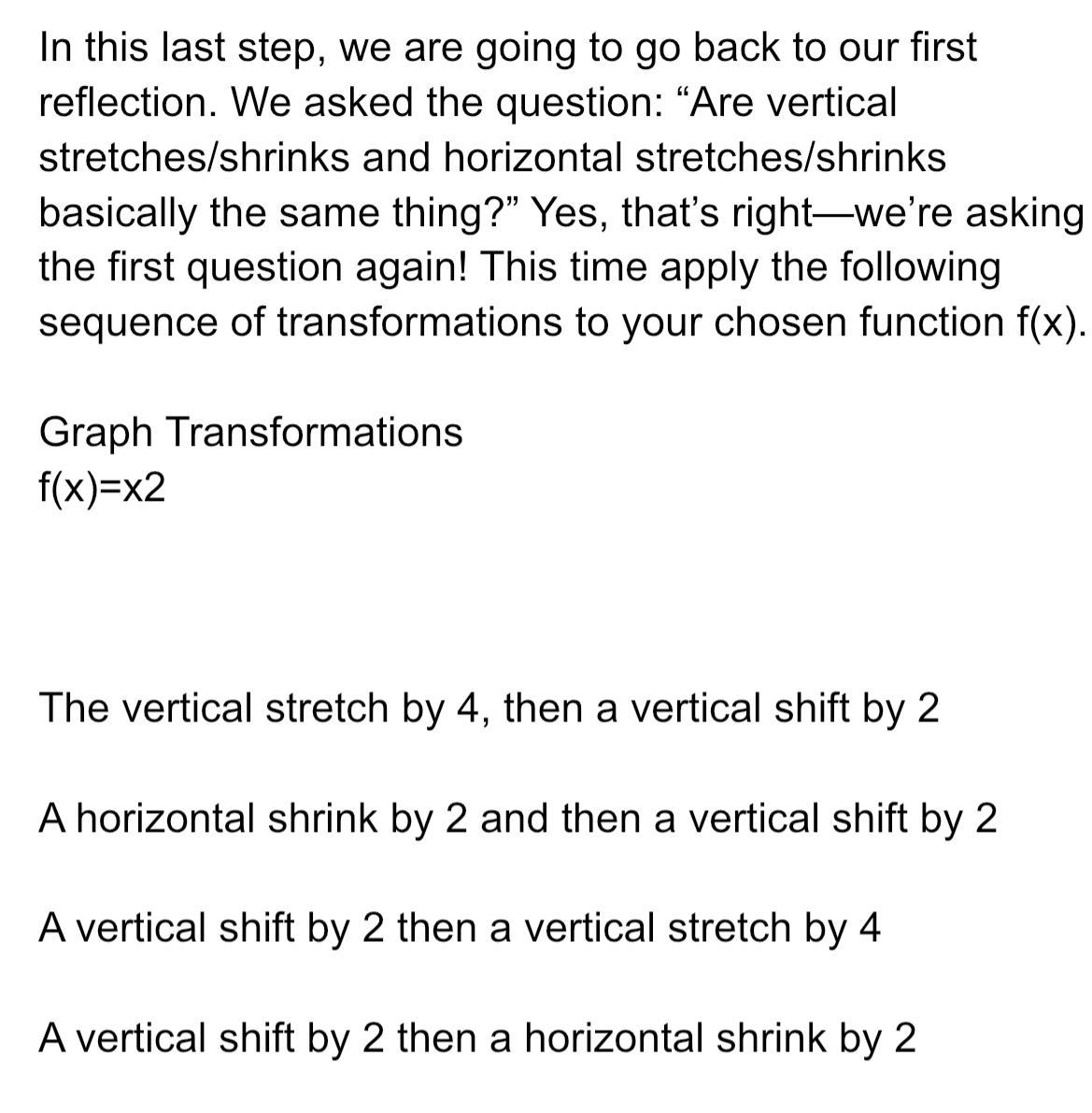 In this last step we are going to go back to our first reflection We asked the question Are vertical stretches shrinks and horizontal stretches shrinks basically the same thing Yes that s right we re asking the first question again This time apply the following sequence of transformations to your chosen function f x Graph Transformations f x x2 The vertical stretch by 4 then a vertical shift by 2 A horizontal shrink by 2 and then a vertical shift by 2 A vertical shift by 2 then a vertical stretch by 4 A vertical shift by 2 then a horizontal shrink by 2