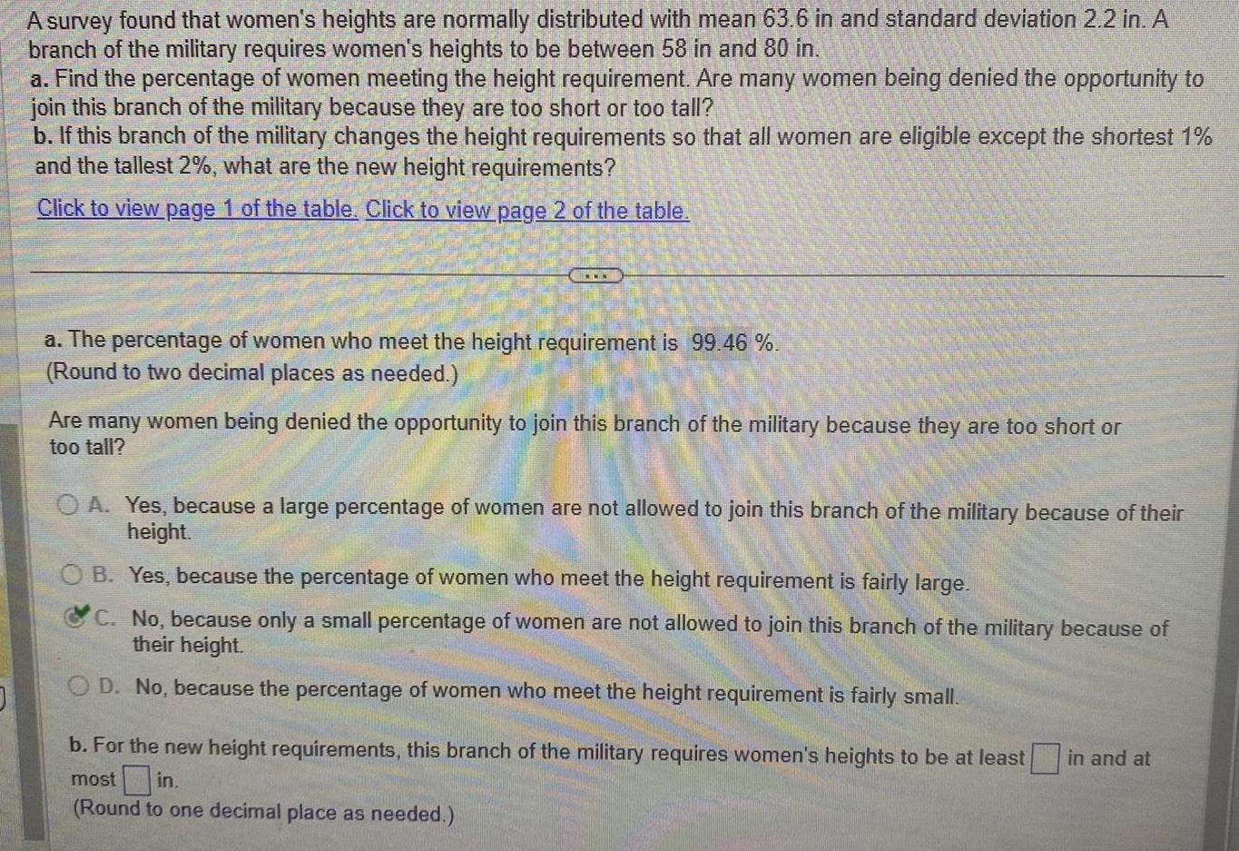 0 A survey found that women s heights are normally distributed with mean 63 6 in and standard deviation 2 2 in A branch of the military requires women s heights to be between 58 in and 80 in a Find the percentage of women meeting the height requirement Are many women being denied the opportunity to join this branch of the military because they are too short or too tall b If this branch of the military changes the height requirements so that all women are eligible except the shortest 1 and the tallest 2 what are the new height requirements Click to view page 1 of the table Click to view page 2 of the table a The percentage of women who meet the height requirement is 99 46 Round to two decimal places as needed Are many women being denied the opportunity to join this branch of the military because they are too short or too tall OA Yes because a large percentage of women are not allowed to join this branch of the military because of their height OB Yes because the percentage of women who meet the height requirement is fairly large C No because only a small percentage of women are not allowed to join this branch of the military because of their height OD No because the percentage of women who meet the height requirement is fairly small b For the new height requirements this branch of the military requires women s heights to be at least most in Round to one decimal place as needed in and at