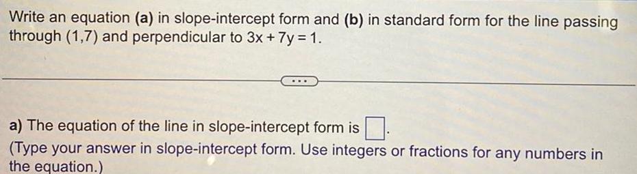 Write an equation a in slope intercept form and b in standard form for the line passing through 1 7 and perpendicular to 3x 7y 1 a The equation of the line in slope intercept form is Type your answer in slope intercept form Use integers or fractions for any numbers in the equation