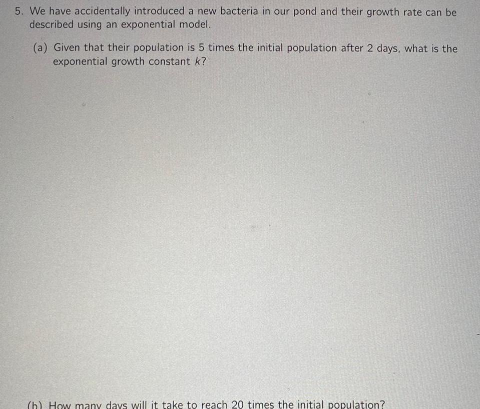 5 We have accidentally introduced a new bacteria in our pond and their growth rate can be described using an exponential model a Given that their population is 5 times the initial population after 2 days what is the exponential growth constant k b How many days will it take to reach 20 times the initial population