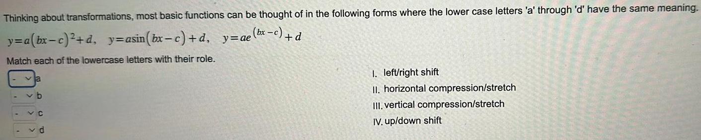 Thinking about transformations most basic functions can be thought of in the following forms where the lower case letters a through d have the same meaning y a bx c d y asin bx c d y ae bx c d Match each of the lowercase letters with their role v b VC vd 1 left right shift II horizontal compression stretch III vertical compression stretch IV up down shift