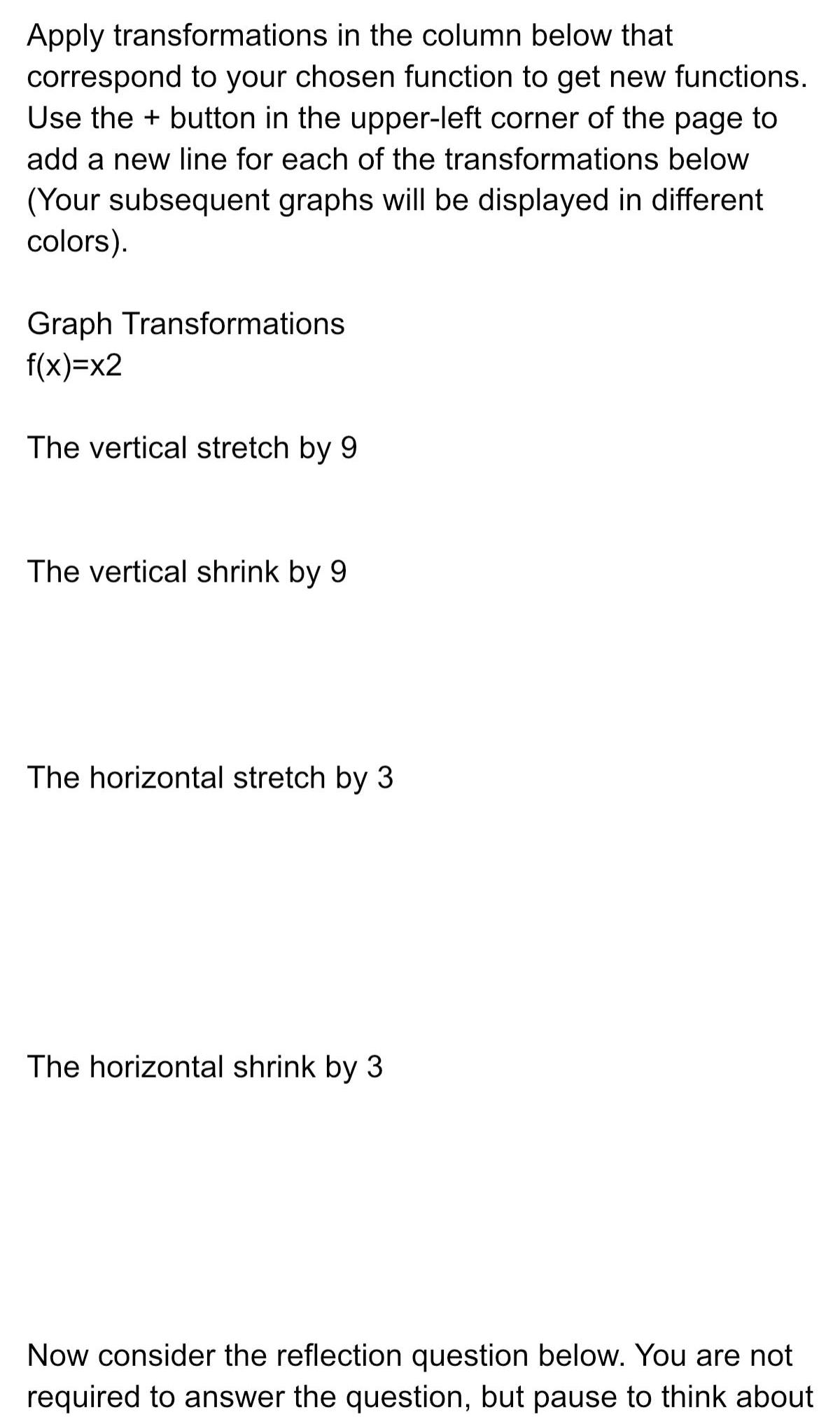 Apply transformations in the column below that correspond to your chosen function to get new functions Use the button in the upper left corner of the page to add a new line for each of the transformations below Your subsequent graphs will be displayed in different colors Graph Transformations f x x2 The vertical stretch by 9 The vertical shrink by 9 The horizontal stretch by 3 The horizontal shrink by 3 Now consider the reflection question below You are not required to answer the question but pause to think about