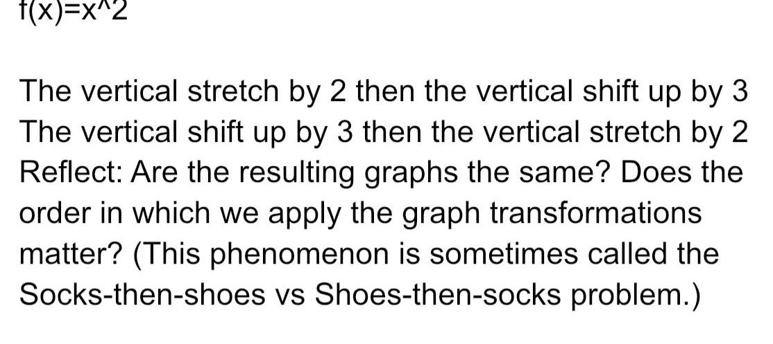 f x x 2 The vertical stretch by 2 then the vertical shift up by 3 The vertical shift up by 3 then the vertical stretch by 2 Reflect Are the resulting graphs the same Does the order in which we apply the graph transformations matter This phenomenon is sometimes called the Socks then shoes vs Shoes then socks problem