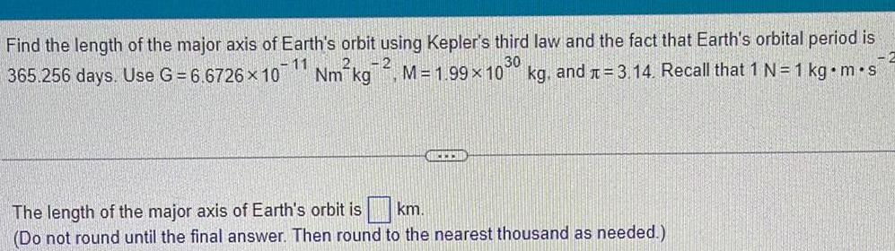 Find the length of the major axis of Earth s orbit using Kepler s third law and the fact that Earth s orbital period is 365 256 days Use G 6 6726 10 Nm kg M 1 99 x 1030 kg and 3 14 Recall that 1 N 1 kg m s 11 The length of the major axis of Earth s orbit is km Do not round until the final answer Then round to the nearest thousand as needed