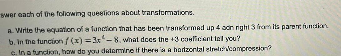 swer each of the following questions about transformations a Write the equation of a function that has been transformed up 4 adn right 3 from its parent function b In the function f x 3x4 8 what does the 3 coefficient tell you c In a function how do you determine if there is a horizontal stretch compression