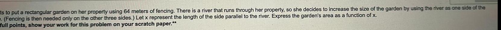 ts to put a rectangular garden on her property using 64 meters of fencing There is a river that runs through her property so she decides to increase the size of the garden by using the river as one side of the Fencing is then needed only on the other three sides Let x represent the length of the side parallel to the river Express the garden s area as a function of x full points show your work for this problem on your scratch paper