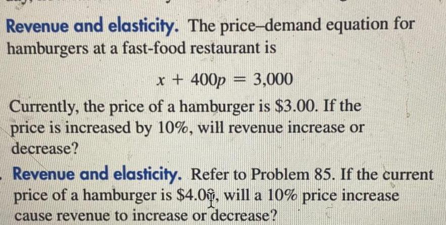 Revenue and elasticity The price demand equation for hamburgers at a fast food restaurant is x 400p 3 000 Currently the price of a hamburger is 3 00 If the price is increased by 10 will revenue increase or decrease Revenue and elasticity Refer to Problem 85 If the current price of a hamburger is 4 0 will a 10 price increase cause revenue to increase or decrease