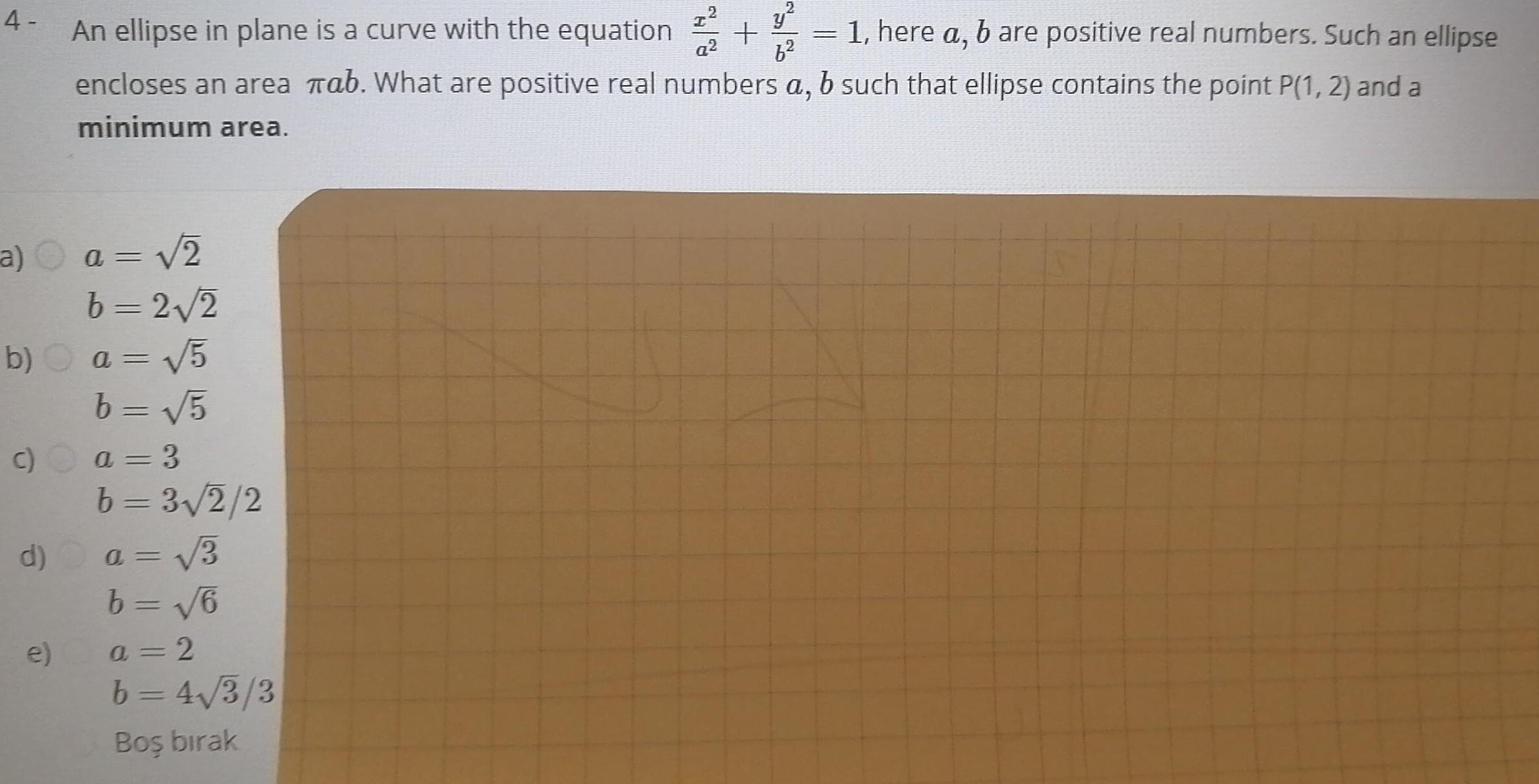 4 a a 2 b 2 2 b a 5 b 5 a 3 c y bare positive real numbers Such an ellipse An ellipse in plane is a curve with the equation q2 6 encloses an area Tab What are positive real numbers a b such that ellipse contains the point P 1 2 and a minimum area e b 3 2 2 a 3 b 6 a 2 b 4 3 3 Bo b rak 1 here a