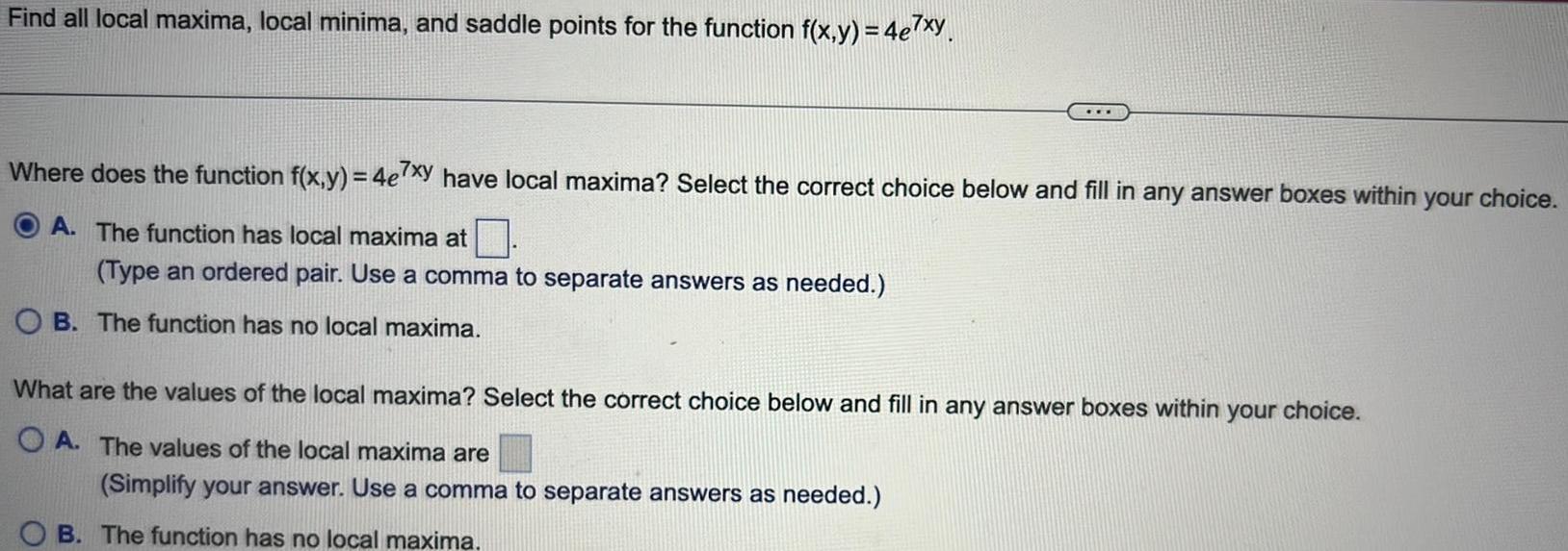 Find all local maxima local minima and saddle points for the function f x y 4e7xy Where does the function f x y 4e7xy have local maxima Select the correct choice below and fill in any answer boxes within your choice A The function has local maxima at Type an ordered pair Use a comma to separate answers as needed OB The function has no local maxima What are the values of the local maxima Select the correct choice below and fill in any answer boxes within your choice OA The values of the local maxima are Simplify your answer Use a comma to separate answers as needed B The function has no local maxima