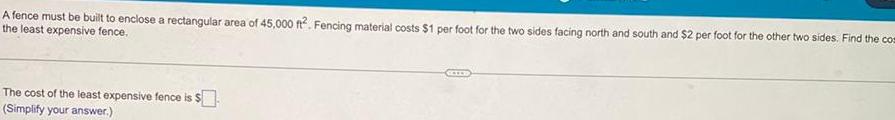 A fence must be built to enclose a rectangular area of 45 000 ft Fencing material costs 1 per foot for the two sides facing north and south and 2 per foot for the other two sides Find the com the least expensive fence The cost of the least expensive fence is Simplify your answer