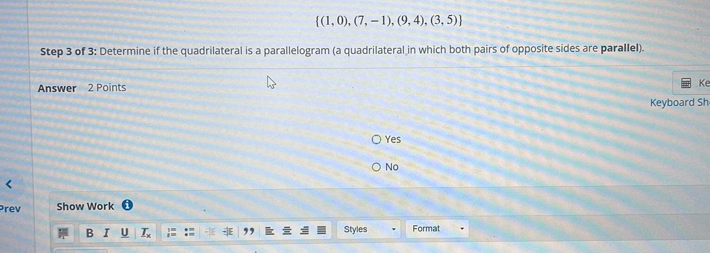 Prev 1 0 7 1 9 4 3 5 Step 3 of 3 Determine if the quadrilateral is a parallelogram a quadrilateral in which both pairs of opposite sides are parallel Answer 2 Points Show Work i BIUT O Yes O No Styles EE 99EE Format Ke Keyboard Sh