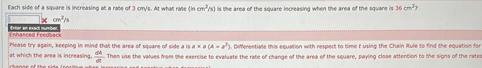 Each side of a square is increasing at a rate of 3 cm s At what rate in cm s is the area of the square increasing when the area of the square is 36 cm x cm s Enter an exact number Enhanced Feedback Please try again keeping in mind that the area of square of side a is a xa A a2 Differentiate this equation with respect to time t using the Chain Rule to find the equation for at which the area is increasing da Then use the values from the exercise to evaluate the rate of change of the area of the square paying close attention to the signs of the rates dt change of the side nositive when in