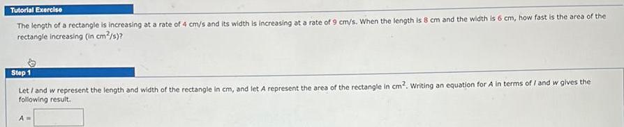 Tutorial Exercise The length of a rectangle is increasing at a rate of 4 cm s and its width is increasing at a rate of 9 cm s When the length is 8 cm and the width is 6 cm how fast is the area of the rectangle increasing in cm s Step 1 Let and w represent the length and width of the rectangle in cm and let A represent the area of the rectangle in cm Writing an equation for A in terms of and w gives the following result A