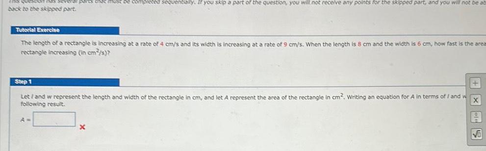 If parts tak must be completed sequentially If you skip a part of the question you will not receive any points for the skipped part and you will not be ab back to the skipped part Tutorial Exercise The length of a rectangle is increasing at a rate of 4 cm s and its width is increasing at a rate of 9 cm s When the length is 8 cm and the width is 6 cm how fast is the area rectangle increasing in cm s Step 1 X Let and w represent the length and width of the rectangle in cm and let A represent the area of the rectangle in cm Writing an equation for A in terms of I and w following result A