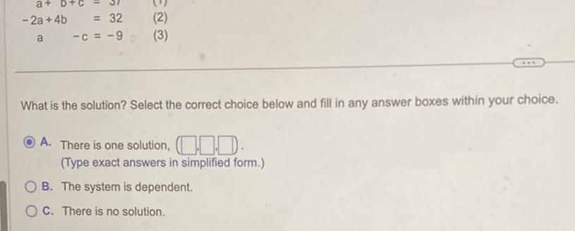 a a 2a 4b 32 a c 9 2 3 What is the solution Select the correct choice below and fill in any answer boxes within your choice A There is one solution Type exact answers in simplified form OB The system is dependent OC There is no solution