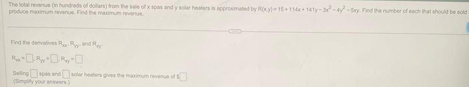 The total revenue in hundreds of dollars from the sale of x spas and y solar heaters is approximated by R x y 15 114x 141y 3x2 4y2 5xy Find the number of each that should be sold produce maximum revenue Find the maximum revenue Find the derivatives R Ry and Ry R R y R y Selling spas and solar heaters gives the maximum revenue of Simplify your answers