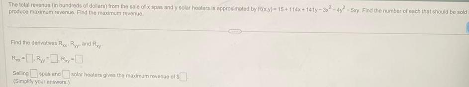 The total revenue in hundreds of dollars from the sale of x spas and y solar heaters is approximated by R x y 15 114x 141y 3x2 4y2 5xy Find the number of each that should be sold produce maximum revenue Find the maximum revenue Find the derivatives R Ry and Ry R R y R y Selling spas and solar heaters gives the maximum revenue of Simplify your answers