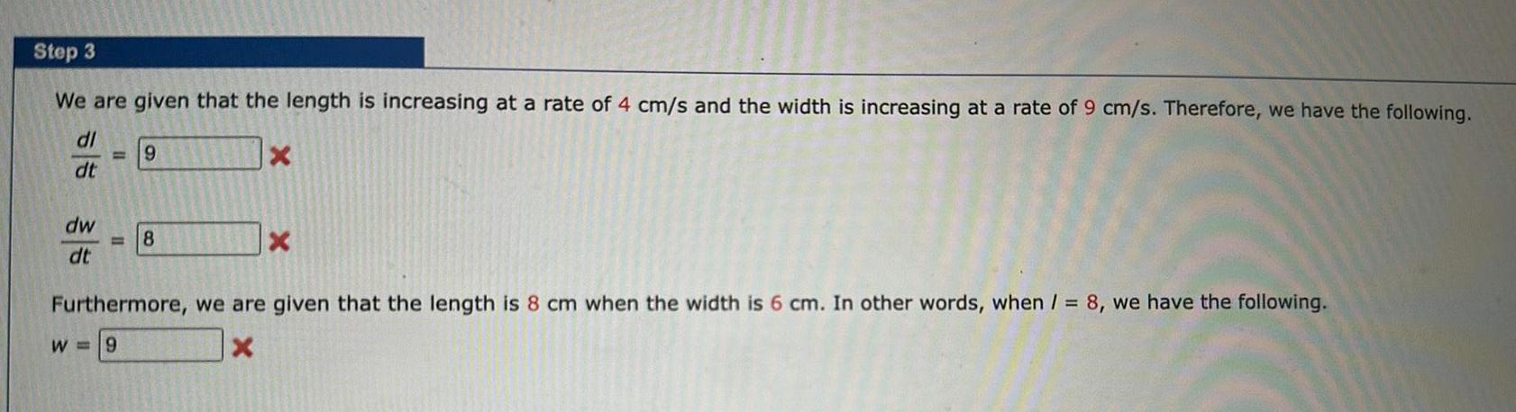 Step 3 We are given that the length is increasing at a rate of 4 cm s and the width is increasing at a rate of 9 cm s Therefore we have the following dl X dt dw dt 9 8 X Furthermore we are given that the length is 8 cm when the width is 6 cm In other words when 8 we have the following W 9 X