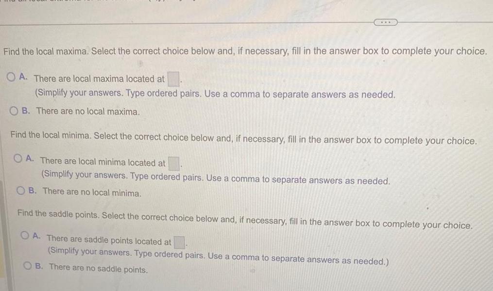 Find the local maxima Select the correct choice below and if necessary fill in the answer box to complete your choice OA There are local maxima located at Simplify your answers Type ordered pairs Use a comma to separate answers as needed OB There are no local maxima Find the local minima Select the correct choice below and if necessary fill in the answer box to complete your choice OA There are local minima located at Simplify your answers Type ordered pairs Use a comma to separate answers as needed OB There are no local minima Find the saddle points Select the correct choice below and if necessary fill in the answer box to complete your choice OA There are saddle points located at Simplify your answers Type ordered pairs Use a comma to separate answers as needed OB There are no saddle points