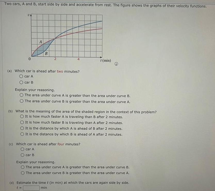 Two cars A and B start side by side and accelerate from rest The figure shows the graphs of their velocity functions DA 0 A B 2 a Which car is ahead after two minutes O car A O car B r min Explain your reasoning O The area under curve A is greater than the area under curve B The area under curve B is greater than the area under curve A b What is the meaning of the area of the shaded region in the context of this problem O It is how much faster A is traveling than B after 2 minutes O It is how much faster B is traveling than A after 2 minutes It is the distance by which A is ahead of B after 2 minutes O It is the distance by which B is ahead of A after 2 minutes c Which car is ahead after four minutes O car A car B Explain your reasoning O The area under curve A is greater than the area under curve B The area under curve B is greater than the area under curve A d Estimate the time t in min at which the cars are again side by side t min