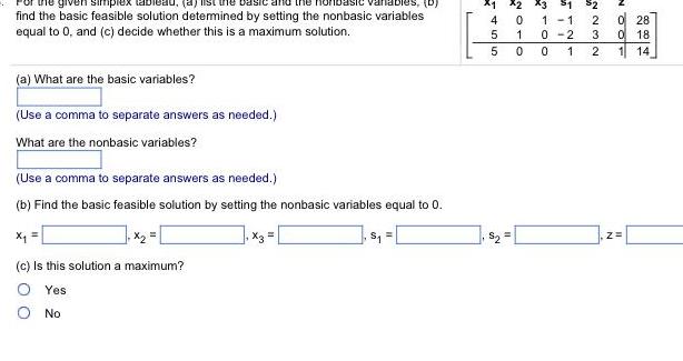 variables D find the basic feasible solution determined by setting the nonbasic variables equal to 0 and c decide whether this is a maximum solution a What are the basic variables Use a comma to separate answers as needed What are the nonbasic variables Use a comma to separate answers as needed b Find the basic feasible solution by setting the nonbasic variables equal to 0 c Is this solution a maximum Yes O No x3 S 4 455 X1 X2 X3 1 0 1 0 11 0 2 0 1 723 2 0 28 0 18 1 14 Z