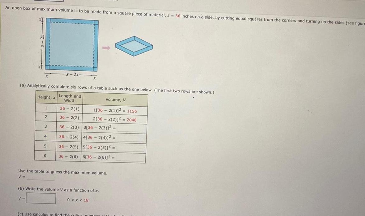 An open box of maximum volume is to be made from a square piece of material s 36 inches on a side by cutting equal squares from the corners and turning up the sides see figure a Analytically complete six rows of a table such as the one below The first two rows are shown Height x Length and Volume V Width 362 1 36 2 2 3 36 2 3 3 36 2 3 362 4 4 36 2 4 362 5 5 36 2 5 2 362 6 6 36 2 6 12 1 2 V 4 5 6 s 2r 1 362 1 2 1156 2 362 2 2 2048 Use the table to guess the maximum volume V b Write the volume V as a function of x 0 x 18 E c Use calculus to find the critical number of the f