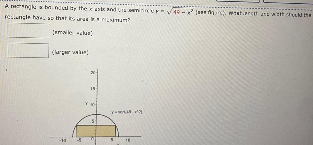 A rectangle is bounded by the x axis and the semicircle y 49 x2 see figure What length and width should the rectangle have so that its area is a maximum smaller value larger value 10 5 20 15 Y 10 5 0 y sqrt 49 x 2 5 10