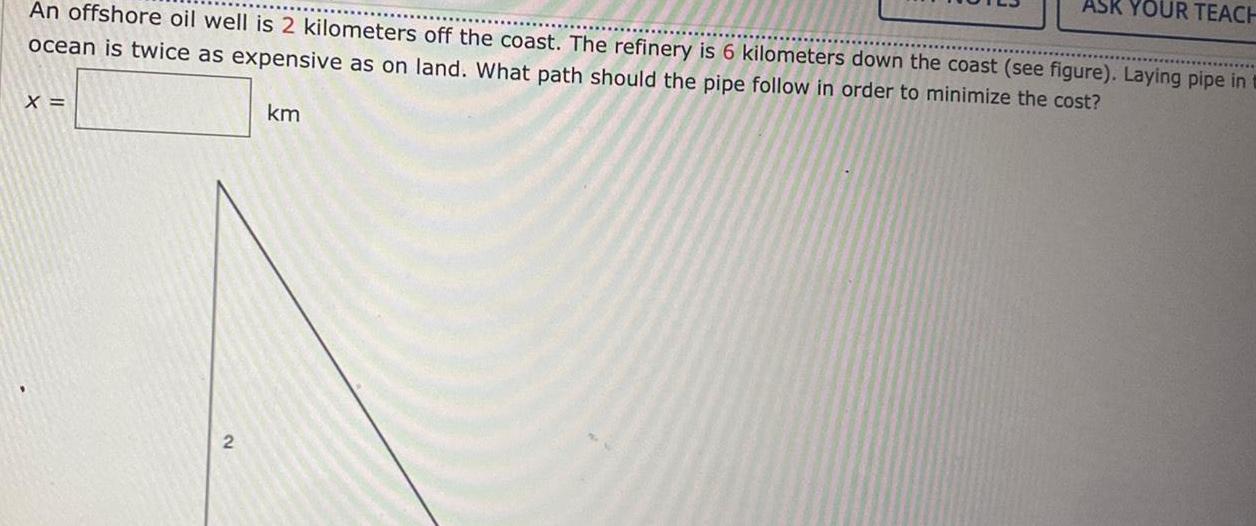 An offshore oil well is 2 kilometers off the coast The refinery is 6 kilometers down the coast see figure Laying pipe in ocean is twice as expensive as on land What path should the pipe follow in order to minimize the cost X 2 ASK YOUR TEACH km