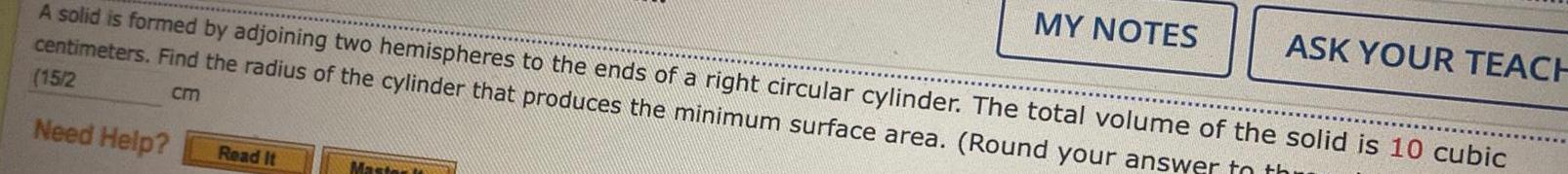 A solid is formed by adjoining two hemispheres to the ends of a right circular cylinder The total volume of the solid is 10 cubic centimeters Find the radius of the cylinder that produces the minimum surface area Round your answer to th 15 2 cm Need Help Read It Master it MY NOTES ASK YOUR TEACH