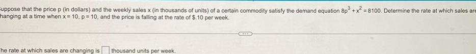 suppose that the price p in dollars and the weekly sales x in thousands of units of a certain commodity satisfy the demand equation 8p3 x 8100 Determine the rate at which sales are hanging at a time when x 10 p 10 and the price is falling at the rate of 10 per week The rate at which sales are changing is thousand units per week