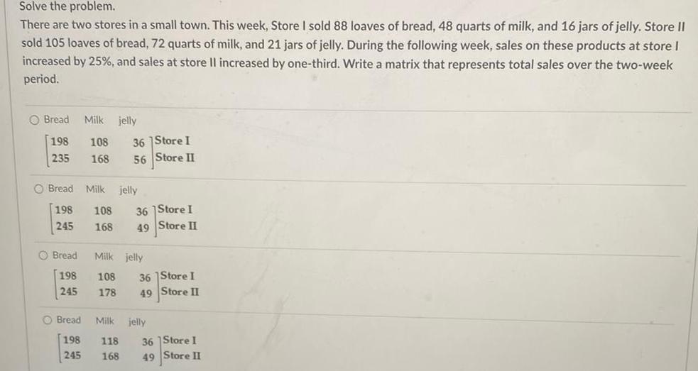 Solve the problem There are two stores in a small town This week Store I sold 88 loaves of bread 48 quarts of milk and 16 jars of jelly Store II sold 105 loaves of bread 72 quarts of milk and 21 jars of jelly During the following week sales on these products at store I increased by 25 and sales at store Il increased by one third Write a matrix that represents total sales over the two week period O Bread Milk jelly 198 108 235 168 O Bread Milk jelly 198 245 O Bread 198 245 Bread 198 245 108 168 36 Store I 56 Store II 36 Store I 49 Store II Milk jelly 108 178 118 168 36 Store I 49 Store II Milk jelly 36 Store I 49 Store II