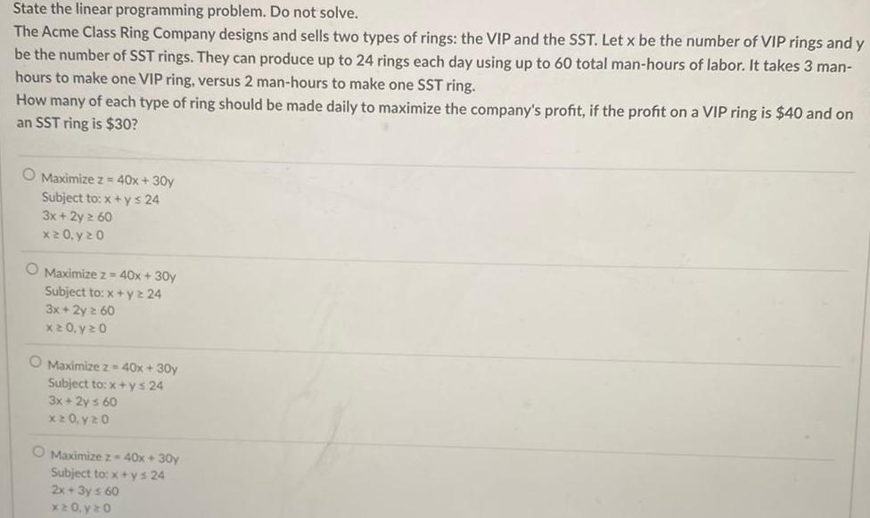 State the linear programming problem Do not solve The Acme Class Ring Company designs and sells two types of rings the VIP and the SST Let x be the number of VIP rings and y be the number of SST rings They can produce up to 24 rings each day using up to 60 total man hours of labor It takes 3 man hours to make one VIP ring versus 2 man hours to make one SST ring How many of each type of ring should be made daily to maximize the company s profit if the profit on a VIP ring is 40 and on an SST ring is 30 O Maximize z 40x 30y Subject to x y 24 3x 2y 60 x 20 y 20 O Maximize z 40x 30y Subject to x y2 24 3x 2y 60 x 20 y 20 O Maximize z 40x 30y Subject to x ys 24 3x 2y s 60 x20 y 20 O Maximize z 40x 30y Subject to x ys 24 2x 3y 60 x 20 y 20