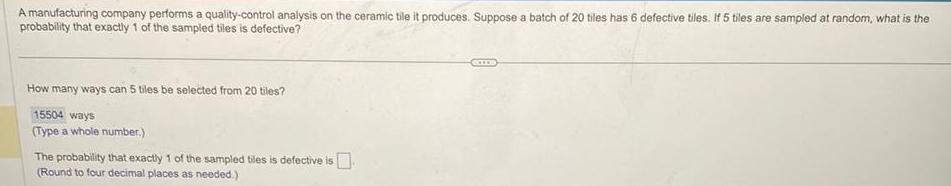 A manufacturing company performs a quality control analysis on the ceramic tile it produces Suppose a batch of 20 tiles has 6 defective tiles If 5 tiles are sampled at random what is the probability that exactly 1 of the sampled tiles is defective How many ways can 5 tiles be selected from 20 tiles 15504 ways Type a whole number The probability that exactly 1 of the sampled tiles is defective is Round to four decimal places as needed
