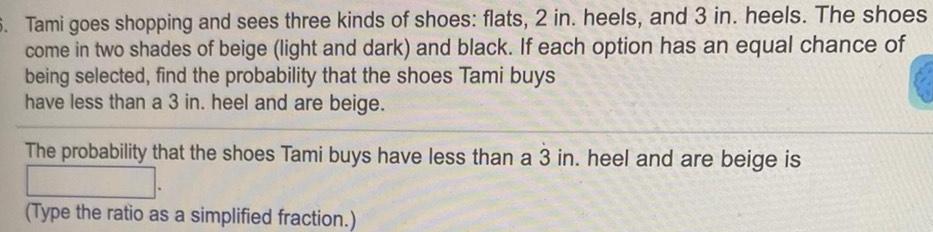 5 Tami goes shopping and sees three kinds of shoes flats 2 in heels and 3 in heels The shoes come in two shades of beige light and dark and black If each option has an equal chance of being selected find the probability that the shoes Tami buys have less than a 3 in heel and are beige The probability that the shoes Tami buys have less than a 3 in heel and are beige is Type the ratio as a simplified fraction