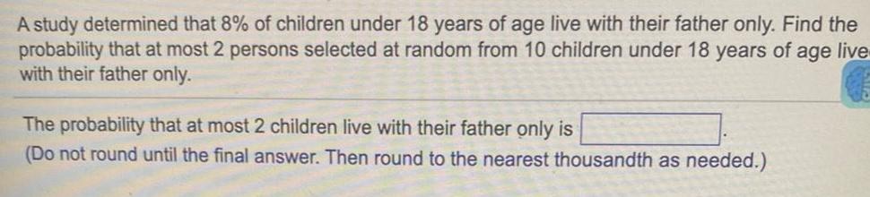 A study determined that 8 of children under 18 years of age live with their father only Find the probability that at most 2 persons selected at random from 10 children under 18 years of age live with their father only The probability that at most 2 children live with their father only is Do not round until the final answer Then round to the nearest thousandth as needed