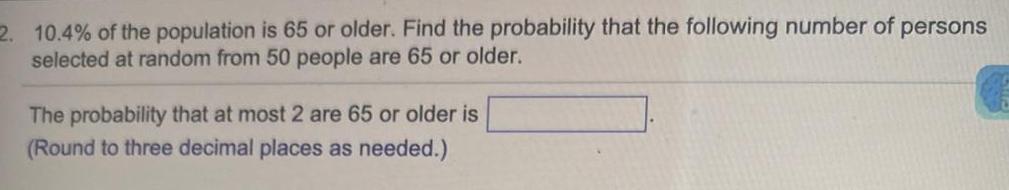 2 10 4 of the population is 65 or older Find the probability that the following number of persons selected at random from 50 people are 65 or older The probability that at most 2 are 65 or older is Round to three decimal places as needed