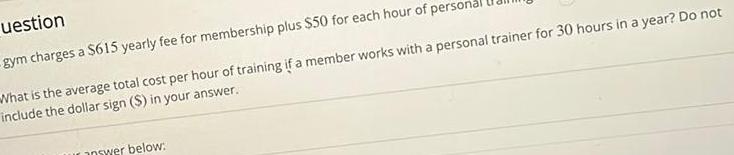 uestion gym charges a 615 yearly fee for membership plus 50 for each hour of perso What is the average total cost per hour of training if a member works with a personal trainer for 30 hours in a year Do not include the dollar sign in your answer answer below