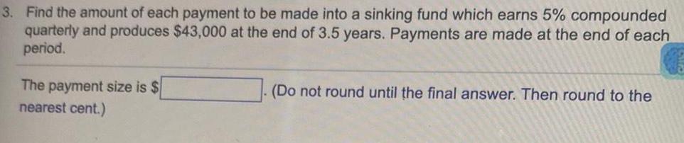 3 Find the amount of each payment to be made into a sinking fund which earns 5 compounded quarterly and produces 43 000 at the end of 3 5 years Payments are made at the end of each period The payment size is nearest cent Do not round until the final answer Then round to the