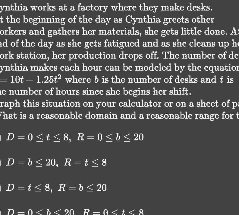 ynthia works at a factory where they make desks t the beginning of the day as Cynthia greets other orkers and gathers her materials she gets little done At id of the day as she gets fatigued and as she cleans up he ork station her production drops off The number of de ynthia makes each hour can be modeled by the equation 10t 1 25t where b is the number of desks and t is e number of hours since she begins her shift raph this situation on your calculator or on a sheet of pa That is a reasonable domain and a reasonable range for t D 0 t 8 R 0 b 20 D b 20 R t 8 D t 8 R b 20 R 0 b 20 R 0 t 8