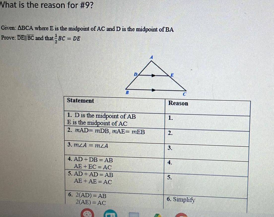 What is the reason for 9 Given ABCA where E is the midpoint of AC and D is the midpoint of BA Prove DE BC and that BC DE Statement 1 D is the midpoint of AB E is the midpoint of AC 2 MAD mDB MAE mEB 3 mzA mZA 4 AD DB AB AE EC AC 5 AD AD AB AE AE AC B 6 2 AD AB 2 AE AC Reason 1 2 3 4 C 5 6 Simplify