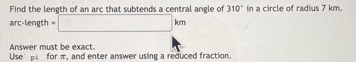 Find the length of an arc that subtends a central angle of 310 in a circle of radius 7 km arc length km Answer must be exact Use pi for and enter answer using a reduced fraction