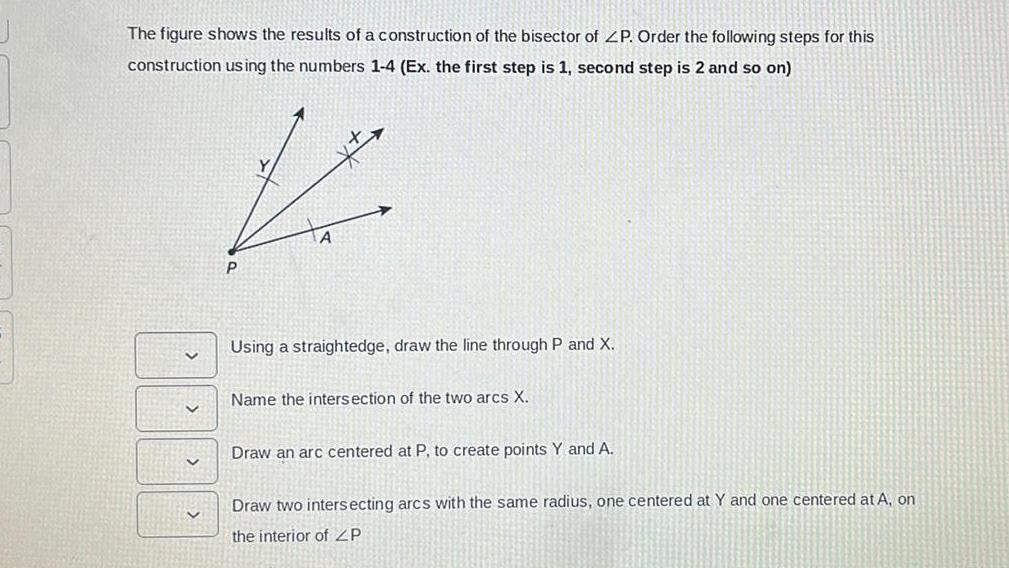 The figure shows the results of a construction of the bisector of ZP Order the following steps for this construction using the numbers 1 4 Ex the first step is 1 second step is 2 and so on V Using a straightedge draw the line through P and X Name the intersection of the two arcs X Draw an arc centered at P to create points Y and A Draw two intersecting arcs with the same radius one centered at Y and one centered at A on the interior of ZP