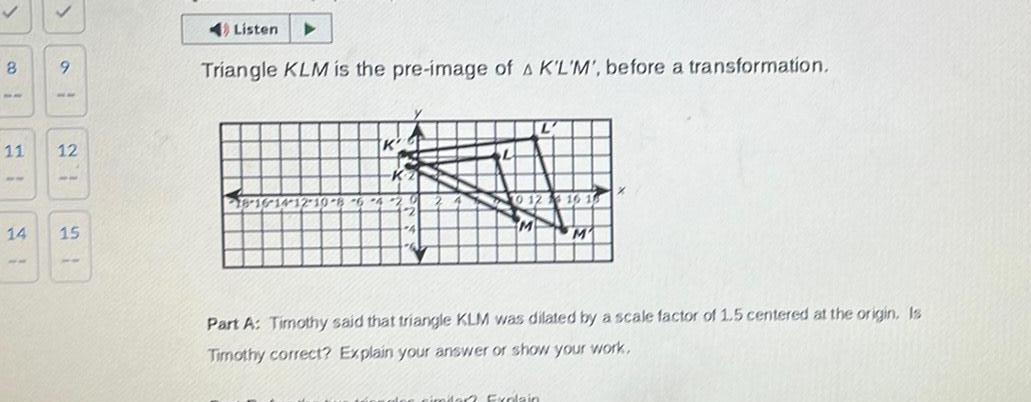 8 8 11 14 9 12 15 4 Listen Triangle KLM is the pre image of A K L M before a transformation 18 16 14 12 10 8 6 4 K Part A Timothy said that triangle KLM was dilated by a scale factor of 1 5 centered at the origin Is Timothy correct Explain your answer or show your work nimdar Explain