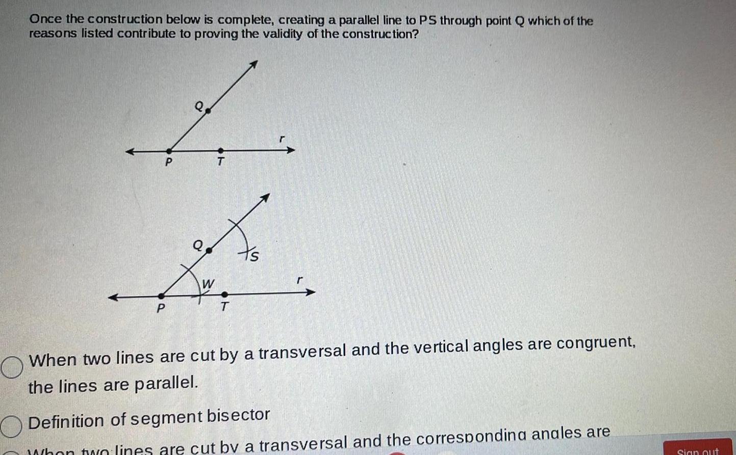 Once the construction below is complete creating a parallel line to PS through point Q which of the reasons listed contribute to proving the validity of the construction P P Q W T To T O When two lines are cut by a transversal and the vertical angles are congruent the lines are parallel Definition of segment bisector When two lines are cut by a transversal and the correspondina anales are Sign out