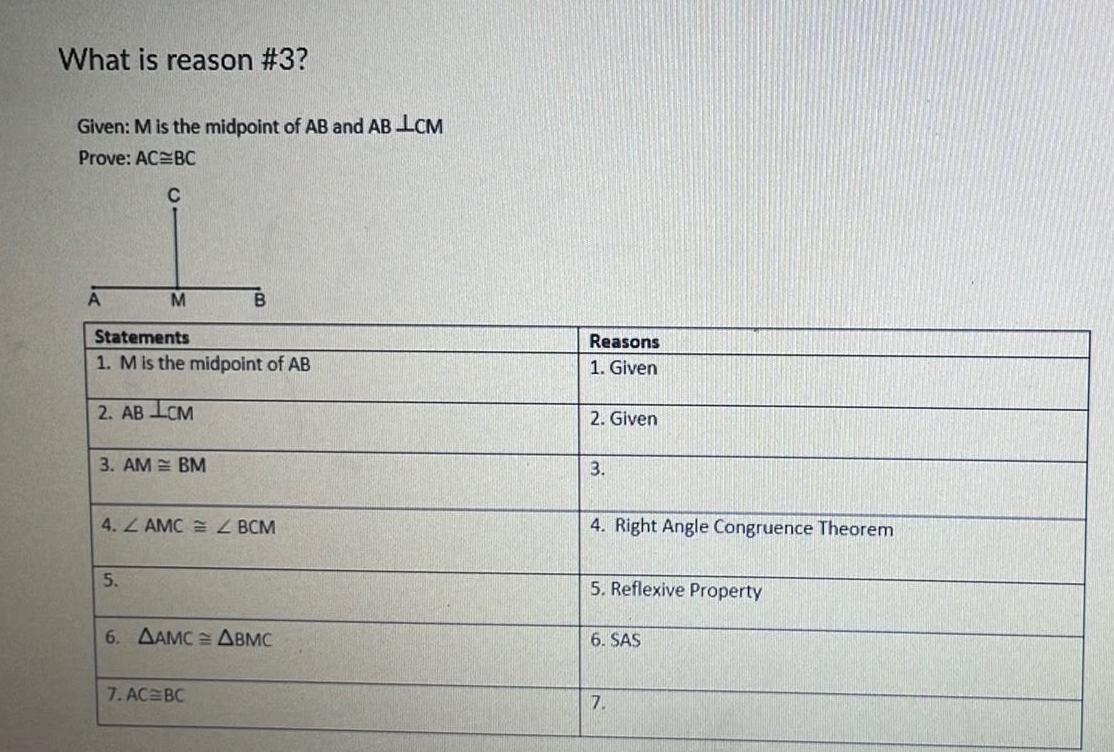 What is reason 3 Given M is the midpoint of AB and AB LCM Prove AC BC C A M Statements 1 M is the midpoint of AB 2 AB LCM 3 AM BM 5 B 4 ZAMCZ BCM 6 AAMC ABMC 7 AC BC Reasons 1 Given 2 Given 3 4 Right Angle Congruence Theorem 5 Reflexive Property 6 SAS 7